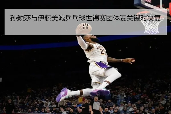 孙颖莎与伊藤美诚乒乓球世锦赛团体赛关键对决复盘